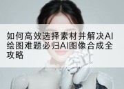 如何高效选择素材并解决AI绘图难题必归AI图像合成全攻略
