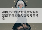 AI图片在线放大软件智能缩放技术与云端处理的完美结合